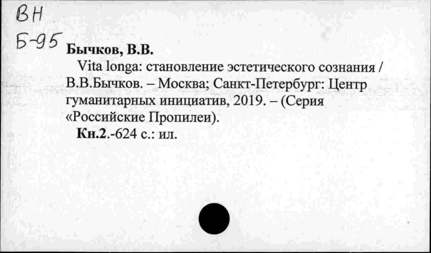 ﻿ßH
Бычков, B.B.
Vita longa: становление эстетического сознания I В.В.Бычков. - Москва; Санкт-Петербург: Центр гуманитарных инициатив, 2019. - (Серия «Российские Пропилеи).
Кн.2.-624 с.: ил.